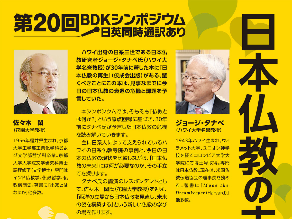 BDKシンポジウム第20回 日本仏教の未来(2019/10/29) 本シンポジウムでは、そもそも「仏教とは何か？」という原点回帰に基づき、30年前にタナベ氏が予言した日本仏教の危機を読み解いていきます。タナベ氏の講演のレスポンデントとして、佐々木 閑氏（花園大学教授）を迎え、「西洋の立場から日本仏教を見直し、未来の姿を構築する」という新しい仏教の学びの場を作ります。 | 公益財団法人仏教伝道協会　Society for the Promotion of Buddhism