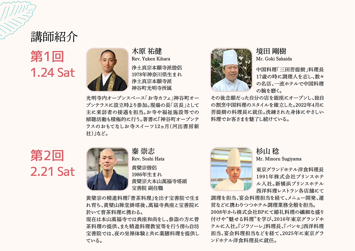 こころを豊かにする精進料理教室2025 ｢食を通じて仏教を学ぶ｣ （2026/1/24）・（2026/2/21）|各回前半は、僧侶による「精進料理とは」のお話を聞きつつ、僧侶監修のレシピ3品を料理長の調理実演から学びます。後半は、料理長がプロの技で表現したスイーツや料理を味わいながら精進料理のこころを学びます。第1回講師の木原氏は、長年“傾聴”活動に尽力し、神谷町オープンテラスの店長も務めるスイーツ僧侶。境田氏が中国料理のエッセンスを加えアレンジしたスイーツビュッフェを楽しみながら、希望者には木原氏に悩みを聞いてもらえる個別セッションもご用意します（申込時の先着予約に限ります）。第2回講師の秦氏は、初の黄檗宗からの出講。食前には秦氏指導の坐禅体験でこころを整え、“普茶料理”のこころを学びつつ、西洋料理に精通する杉山氏のアレンジを加えた創作精進料理ミニコースをお楽しみいただける貴重な機会です。いのちの大切さを再認識しながら、じっくりと味わっていただきます。| 公益財団法人仏教伝道協会　Society for the Promotion of Buddhism