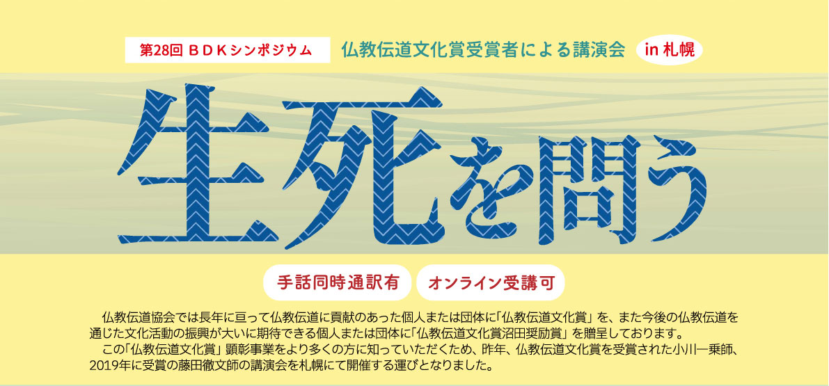 BDKシンポジウム第28回「生死を問う」藤田 徹文氏 小川 一乗氏 | 仏教伝道協会では長年に亘って仏教伝道に貢献のあった個人または団体に「仏教伝道文化賞」を、また今後の仏教伝道を通じた文化活動の振興が大いに期待できる個人または団体に「仏教伝道文化賞沼田奨励賞」を贈呈しております。この「仏教伝道文化賞」顕彰事業をより多くの方に知っていただくため、昨年、仏教伝道文化賞を受賞された小川一乗師、2019年に受賞の藤田徹文師の講演会を札幌で開催する運びとなりました | 公益財団法人仏教伝道協会　Society for the Promotion of Buddhism