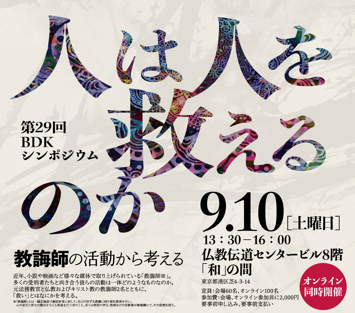 BDKシンポジウム第29回「人は人を救えるのか ―教誨師の活動から考える―」谷澤正次 師（全国教誨師連盟 事務長、元府中刑務所 法務教官） 久保井賢丈 師（教誨師、曹洞宗大泉寺 住職） 油谷弘幸 師（教誨師、カトリック東京教区司祭） | 仏教伝道協会では長年に亘って仏教伝道に貢献のあった個人または団体に「仏教伝道文化賞」を、また今後の仏教伝道を通じた文化活動の振興が大いに期待できる個人または団体に「仏教伝道文化賞沼田奨励賞」を贈呈しております。この「仏教伝道文化賞」顕彰事業をより多くの方に知っていただくため、昨年、仏教伝道文化賞を受賞された小川一乗師、2019年に受賞の藤田徹文師の講演会を札幌で開催する運びとなりました | 公益財団法人仏教伝道協会　Society for the Promotion of Buddhism