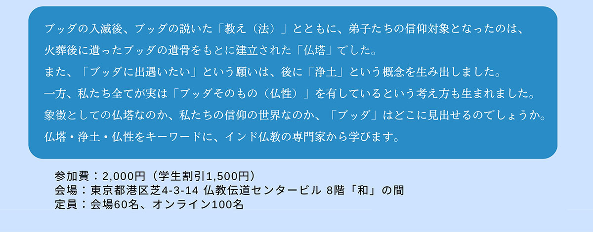 第35回 BDKシンポジウム「ブッダはどこにいるのか？ ～仏塔・浄土・仏性から考える～」 | ブッダの入滅後、ブッダの説いた「教え（法）」とともに、弟子たちの信仰対象となったのは、火葬後に遺ったブッダの遺骨をもとに建立された「仏塔」でした。また、「ブッダに出遇いたい」という願いは、後に「浄土」という概念を生み出しました。一方、私たち全てが実は「ブッダそのもの（仏性）」を有しているという考え方も生まれました。象徴としての仏塔なのか、私たちの信仰の世界なのか、「ブッダ」はどこに見出せるのでしょうか。仏塔・浄土・仏性をキーワードに、インド仏教の専門家から学びます。| 公益財団法人仏教伝道協会　Society for the Promotion of Buddhism