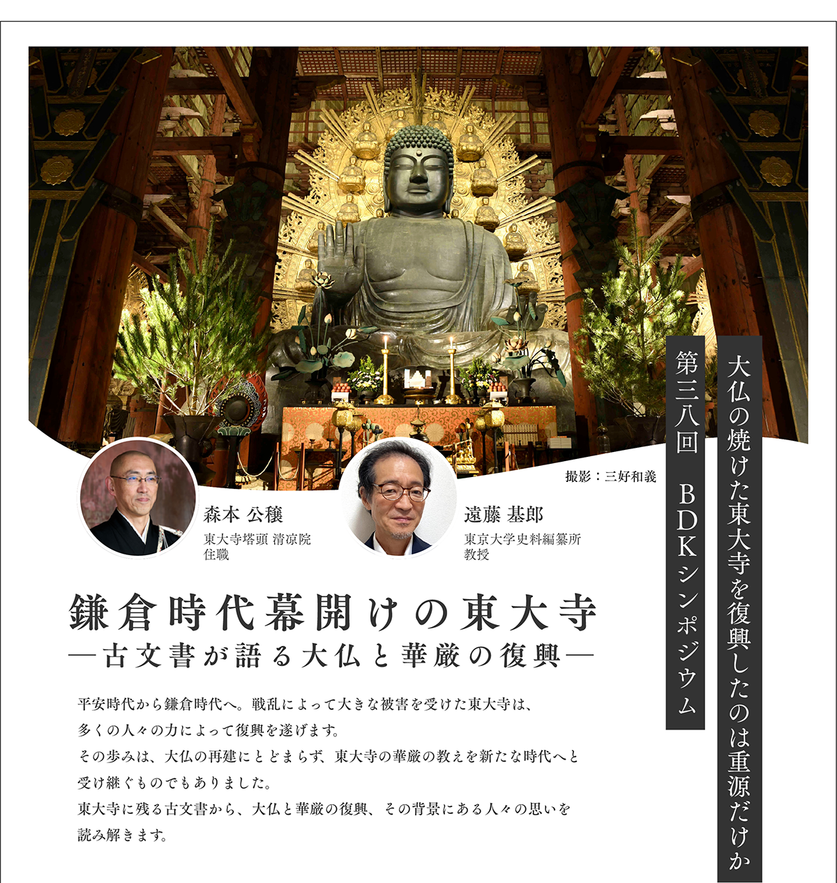 第38回 BDKシンポジウム「鎌倉時代幕開けの東大寺 ―古文書が語る大仏と華厳の復興―」(2026/11/28) | 平安時代から鎌倉時代へ。戦乱によって大きな被害を受けた東大寺は、多くの人々の力によって復興を遂げます。その歩みは、大仏の再建にとどまらず、東大寺の華厳の教えを新たな時代へと受け継ぐものでもありました。東大寺に残る古文書から、大仏と華厳の復興、その背景にある人々の思いを読み解きます。 | 公益財団法人仏教伝道協会　Society for the Promotion of Buddhism