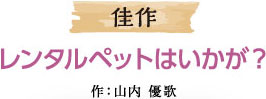 佳作 レンタルペットはいかが？ 作：山内 優歌